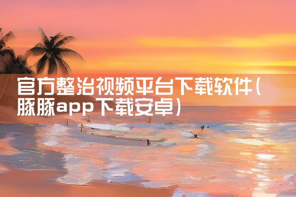 官方整治视频平台下载软件